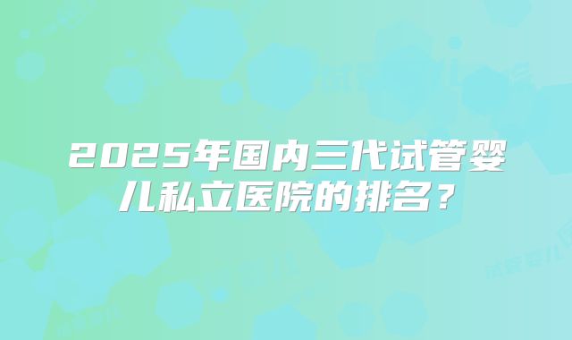 2025年国内三代试管婴儿私立医院的排名?