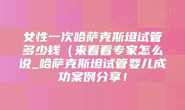 女性一次哈萨克斯坦试管多少钱（来看看专家怎么说_哈萨克斯坦试管婴儿成功案例分享！
