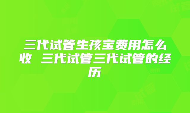 三代试管生孩宝费用怎么收 三代试管三代试管的经历