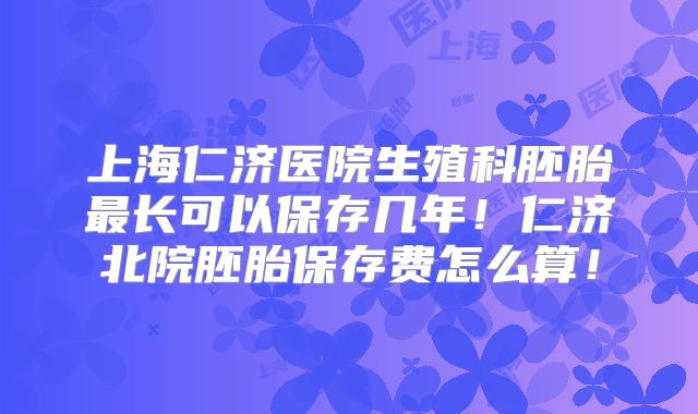 上海仁济医院生殖科胚胎最长可以保存几年！仁济北院胚胎保存费怎么算！