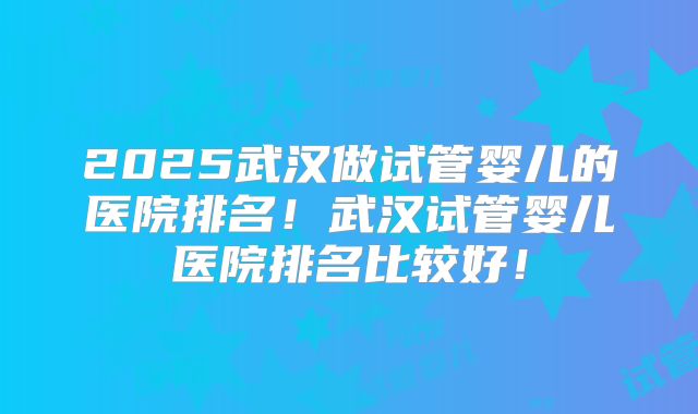 2025武汉做试管婴儿的医院排名!武汉试管婴儿医院排名比较好!
