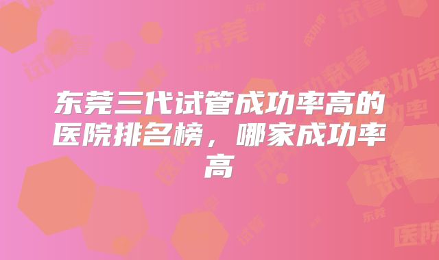 东莞三代试管成功率高的医院排名榜，哪家成功率高