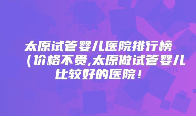 太原试管婴儿医院排行榜(价格不贵,太原做试管婴儿比较好的医院!