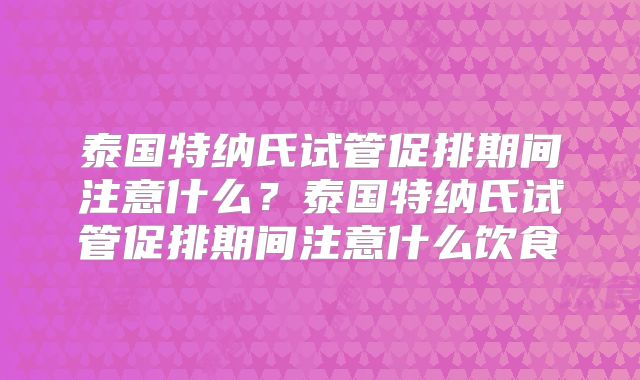 泰国特纳氏试管促排期间注意什么？泰国特纳氏试管促排期间注意什么饮食