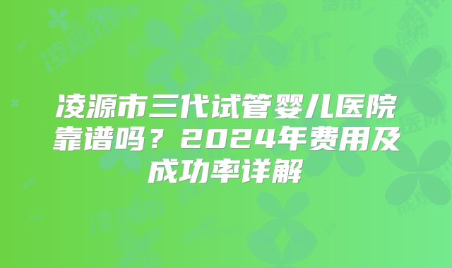 凌源市三代试管婴儿医院靠谱吗？2024年费用及成功率详解