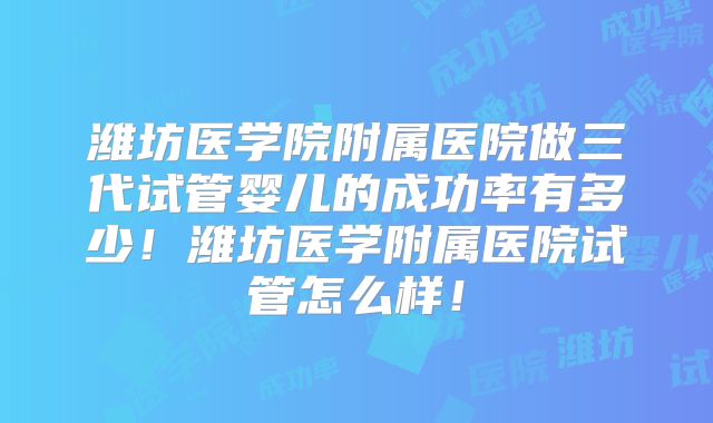 潍坊医学院附属医院做三代试管婴儿的成功率有多少！潍坊医学附属医院试管怎么样！