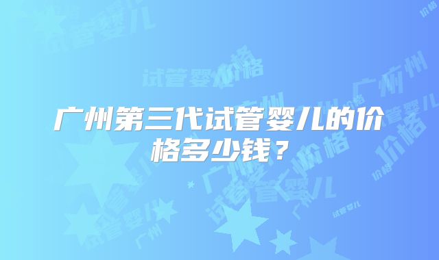 广州第三代试管婴儿的价格多少钱？