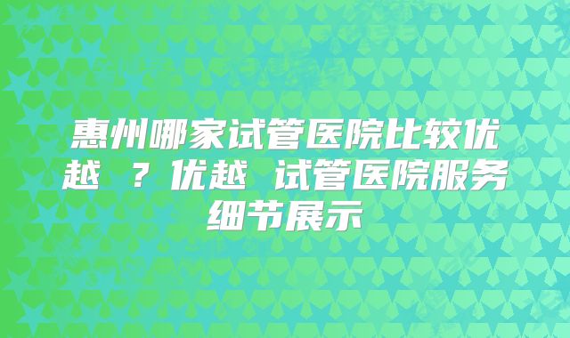 惠州哪家试管医院比较优越 ?优越 试管医院服务细节展示