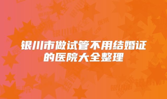 银川市做试管不用结婚证的医院大全整理