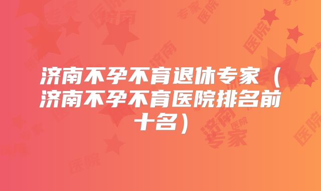 济南不孕不育退休专家(济南不孕不育医院排名前十名)
