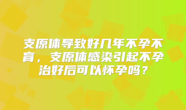 支原体导致好几年不孕不育，支原体感染引起不孕治好后可以怀孕吗？