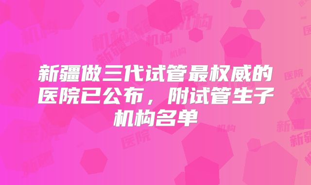 新疆做三代试管最权威的医院已公布，附试管生子机构名单