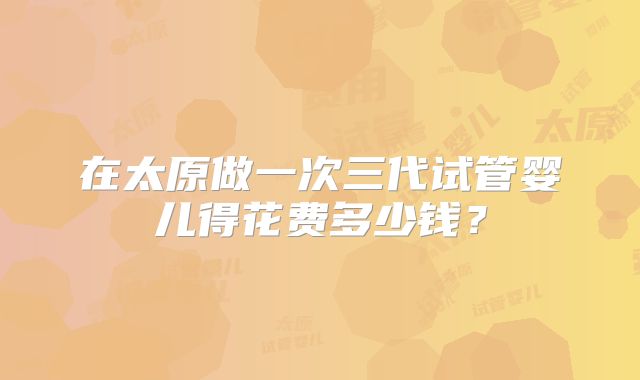 在太原做一次三代试管婴儿得花费多少钱？