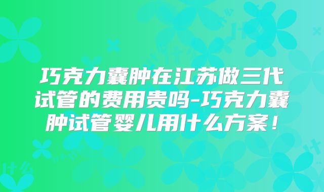 巧克力囊肿在江苏做三代试管的费用贵吗-巧克力囊肿试管婴儿用什么方案！