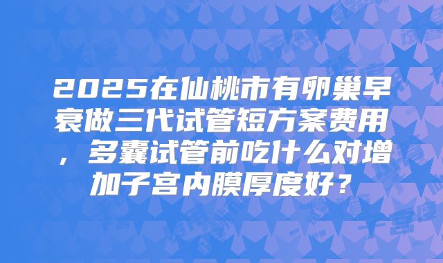 2025在仙桃市有卵巢早衰做三代试管短方案费用，多囊试管前吃什么对增加子宫内膜厚度好？