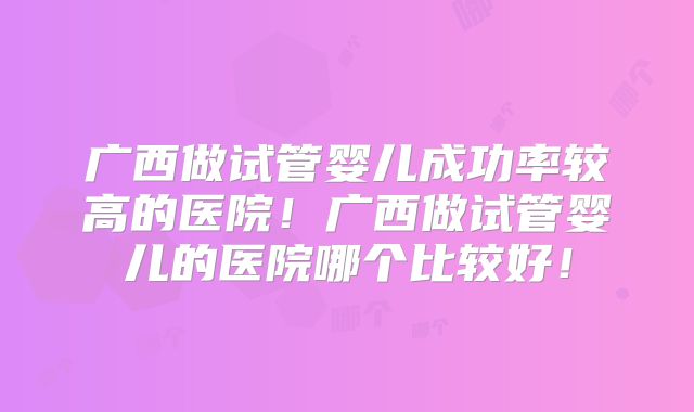 广西做试管婴儿成功率较高的医院！广西做试管婴儿的医院哪个比较好！