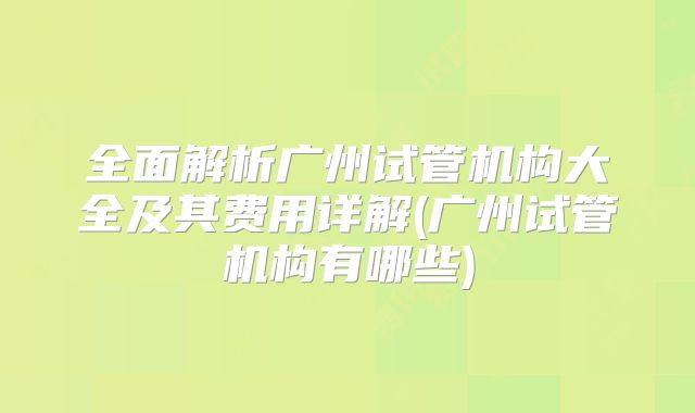 全面解析广州试管机构大全及其费用详解(广州试管机构有哪些)
