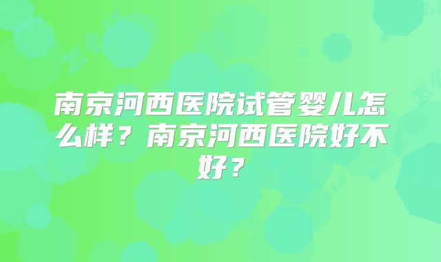 南京河西医院试管婴儿怎么样？南京河西医院好不好？