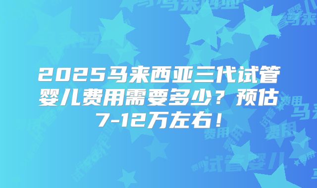 2025马来西亚三代试管婴儿费用需要多少？预估7-12万左右！