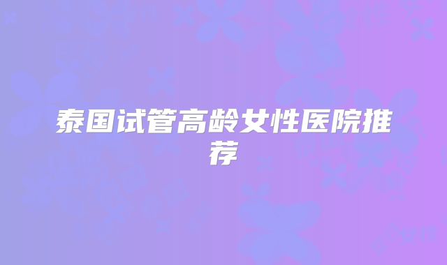 泰国试管高龄女性医院推荐