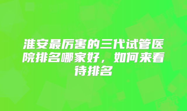 淮安最厉害的三代试管医院排名哪家好，如何来看待排名