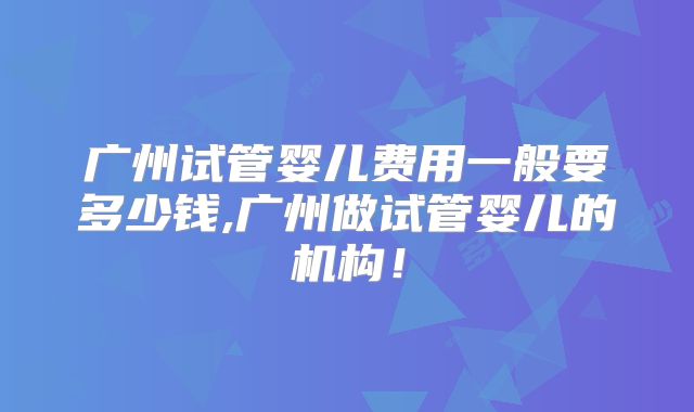广州试管婴儿费用一般要多少钱,广州做试管婴儿的机构！