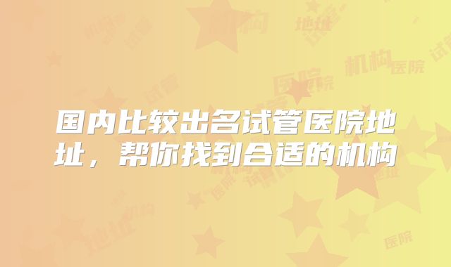 国内比较出名试管医院地址，帮你找到合适的机构