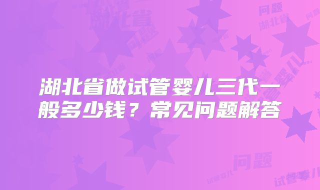 湖北省做试管婴儿三代一般多少钱？常见问题解答