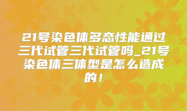 21号染色体多态性能通过三代试管三代试管吗_21号染色体三体型是怎么造成的!