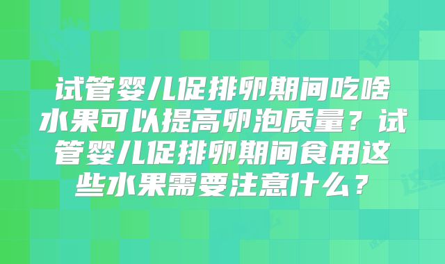 试管婴儿促排卵期间吃啥水果可以提高卵泡质量？试管婴儿促排卵期间食用这些水果需要注意什么？