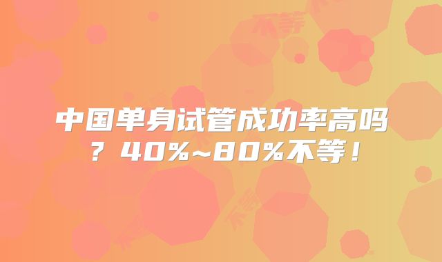 中国单身试管成功率高吗？40%~80%不等！