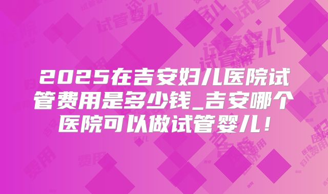 2025在吉安妇儿医院试管费用是多少钱_吉安哪个医院可以做试管婴儿!
