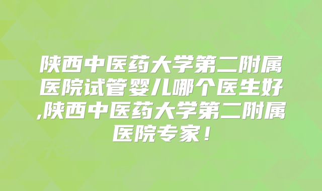 陕西中医药大学第二附属医院试管婴儿哪个医生好,陕西中医药大学第二附属医院专家！