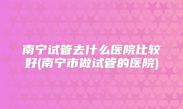 南宁试管去什么医院比较好(南宁市做试管的医院)