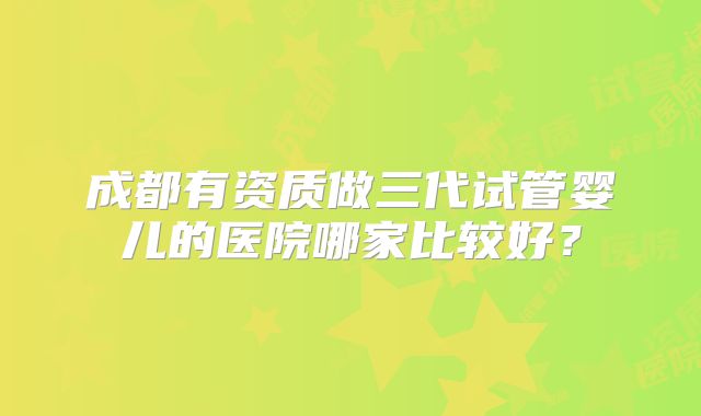 成都有资质做三代试管婴儿的医院哪家比较好？