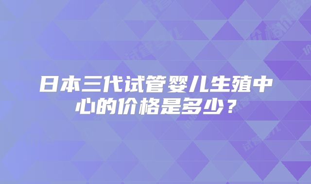 日本三代试管婴儿生殖中心的价格是多少?