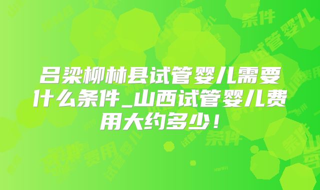 吕梁柳林县试管婴儿需要什么条件_山西试管婴儿费用大约多少！