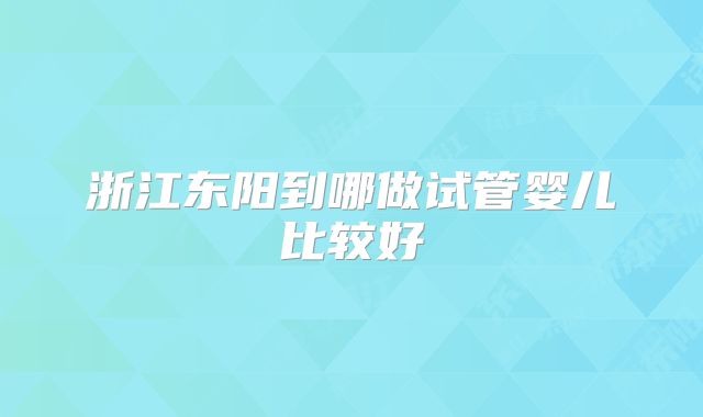 浙江东阳到哪做试管婴儿比较好