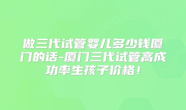 做三代试管婴儿多少钱厦门的话-厦门三代试管高成功率生孩子价格！
