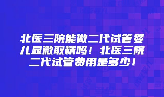 北医三院能做二代试管婴儿显微取精吗！北医三院二代试管费用是多少！