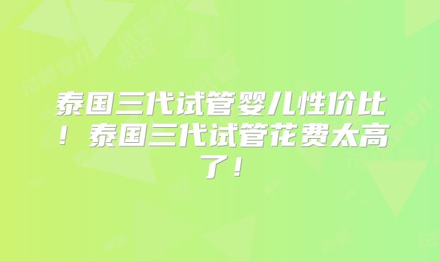 泰国三代试管婴儿性价比！泰国三代试管花费太高了！
