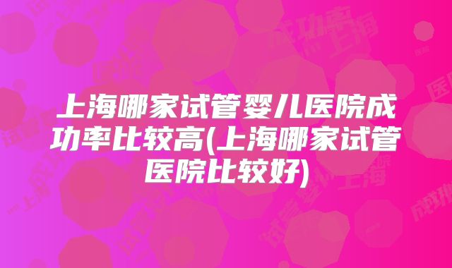 上海哪家试管婴儿医院成功率比较高(上海哪家试管医院比较好)