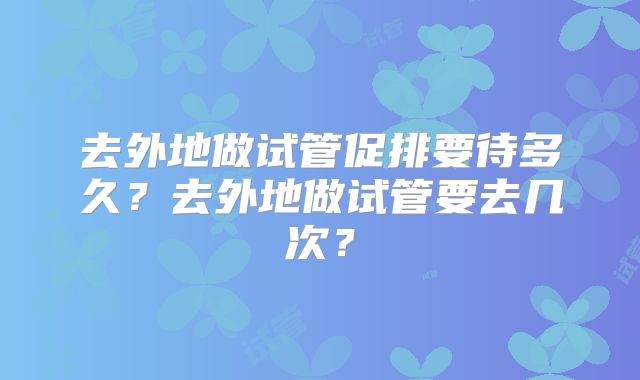 去外地做试管促排要待多久？去外地做试管要去几次？
