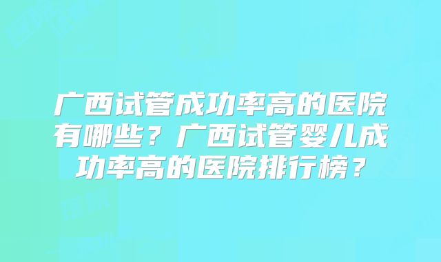 广西试管成功率高的医院有哪些？广西试管婴儿成功率高的医院排行榜？