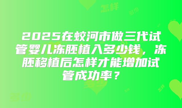 2025在蛟河市做三代试管婴儿冻胚植入多少钱，冻胚移植后怎样才能增加试管成功率？