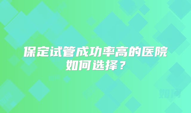 保定试管成功率高的医院如何选择?