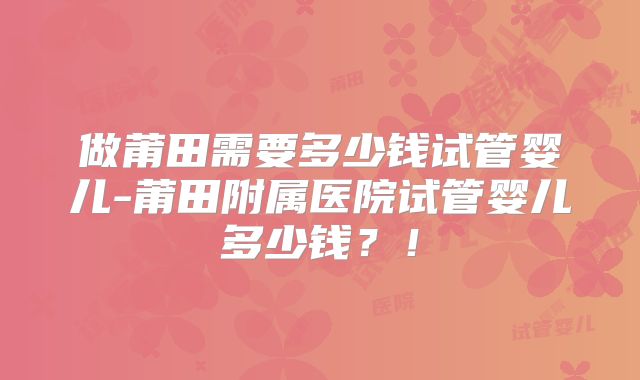 做莆田需要多少钱试管婴儿-莆田附属医院试管婴儿多少钱?!