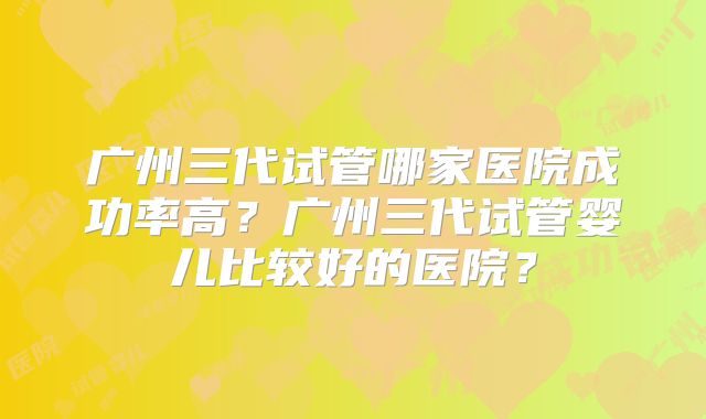 广州三代试管哪家医院成功率高？广州三代试管婴儿比较好的医院？