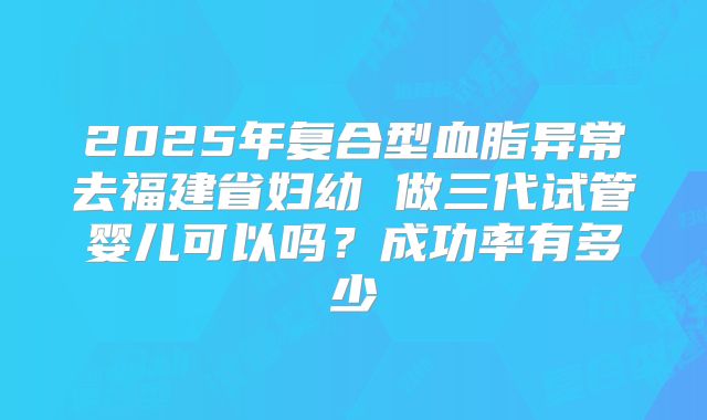 2025年复合型血脂异常去福建省妇幼 做三代试管婴儿可以吗？成功率有多少