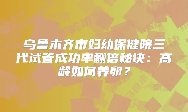 乌鲁木齐市妇幼保健院三代试管成功率翻倍秘诀：高龄如何养卵？